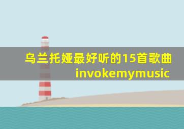 乌兰托娅最好听的15首歌曲 invokemymusic